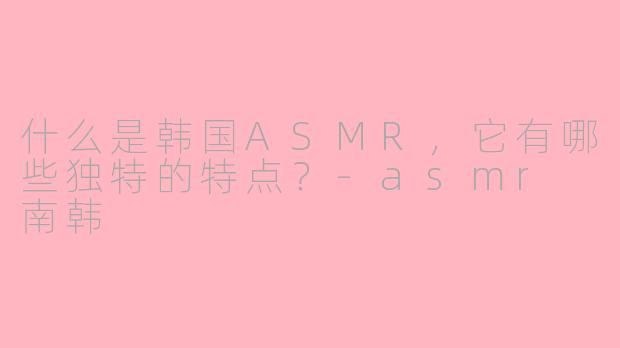 什么是韩国ASMR，它有哪些独特的特点？-asmr 南韩