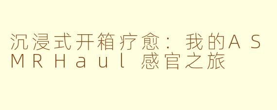 沉浸式开箱疗愈:我的ASMRHaul感官之旅