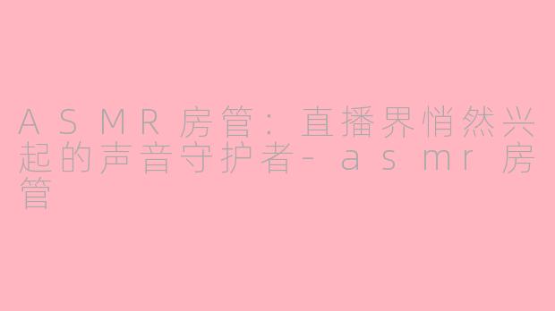 ASMR房管：直播界悄然兴起的声音守护者-asmr房管