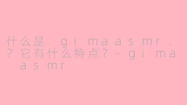 什么是.gimaasmr.？它有什么特点？-gima asmr
