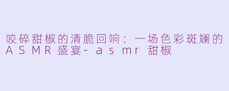 咬碎甜椒的清脆回响:一场色彩斑斓的ASMR盛宴-asmr甜椒