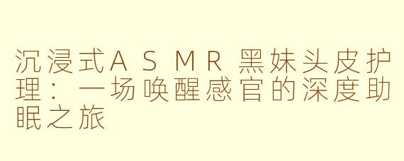 沉浸式ASMR黑妹头皮护理:一场唤醒感官的深度助眠之旅