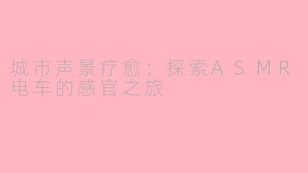 城市声景疗愈:探索ASMR电车的感官之旅