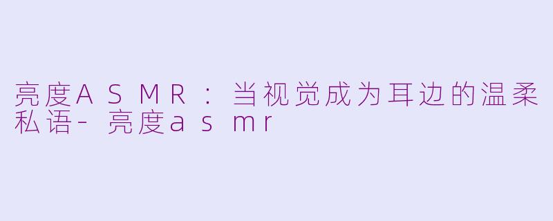 亮度ASMR：当视觉成为耳边的温柔私语-亮度asmr