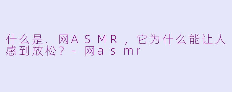 什么是.网ASMR，它为什么能让人感到放松？-网asmr