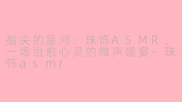 指尖的星河:珠饰ASMR,一场治愈心灵的微声盛宴-珠饰asmr