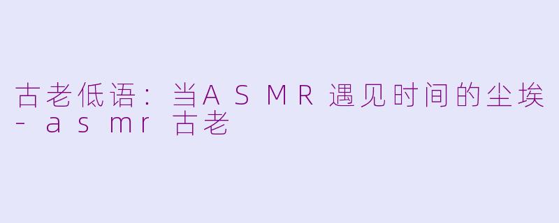 古老低语:当ASMR遇见时间的尘埃-asmr古老
