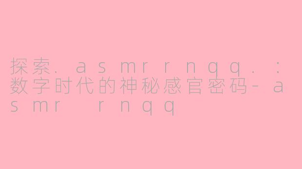 探索.asmrrnqq.：数字时代的神秘感官密码-asmr rnqq