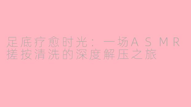 足底疗愈时光：一场ASMR搓按清洗的深度解压之旅