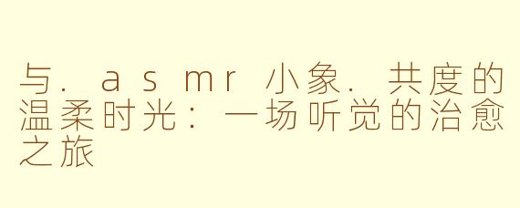 与.asmr小象.共度的温柔时光:一场听觉的治愈之旅