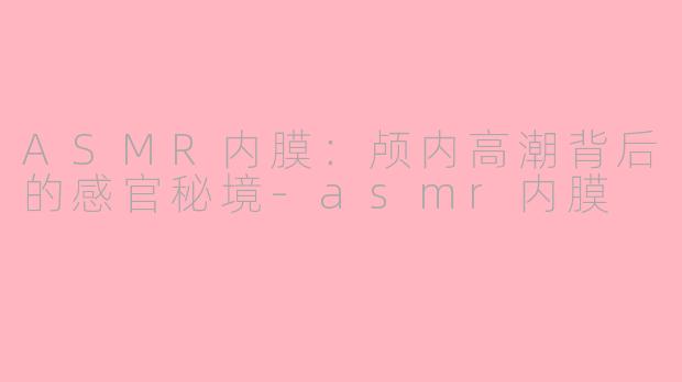 ASMR内膜:颅内高潮背后的感官秘境-asmr内膜