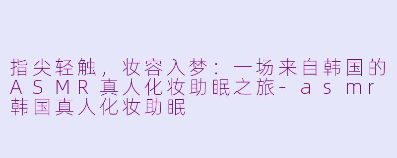 指尖轻触,妆容入梦:一场来自韩国的ASMR真人化妆助眠之旅-asmr韩国真人化妆助眠