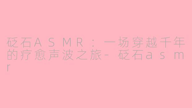 砭石ASMR:一场穿越千年的疗愈声波之旅-砭石asmr