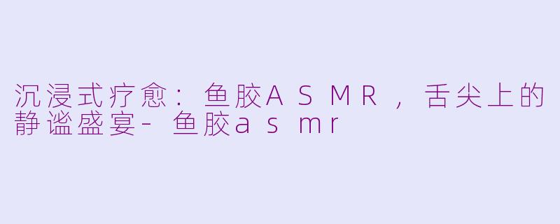 沉浸式疗愈：鱼胶ASMR，舌尖上的静谧盛宴-鱼胶asmr