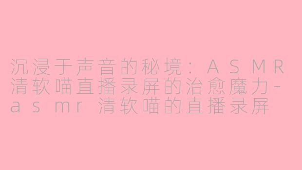 沉浸于声音的秘境:ASMR清软喵直播录屏的治愈魔力-asmr清软喵的直播录屏
