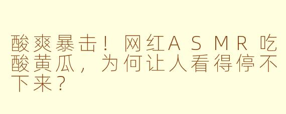 酸爽暴击!网红ASMR吃酸黄瓜,为何让人看得停不下来?