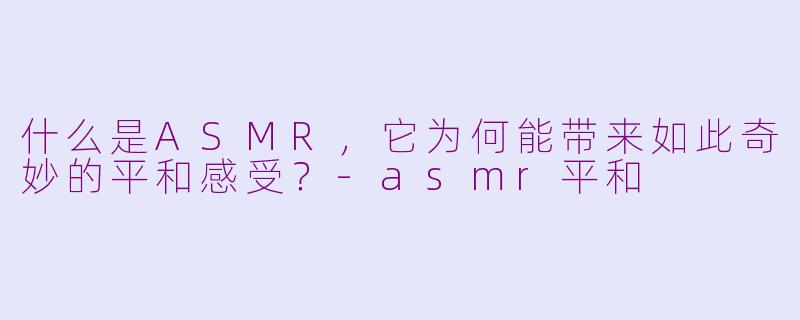 什么是ASMR,它为何能带来如此奇妙的平和感受?-asmr平和