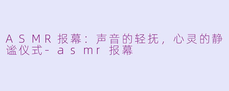ASMR报幕：声音的轻抚，心灵的静谧仪式-asmr报幕