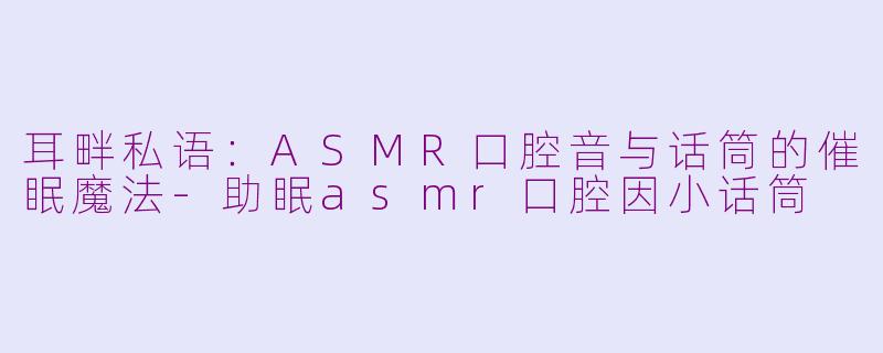 耳畔私语：ASMR口腔音与话筒的催眠魔法-助眠asmr口腔因小话筒