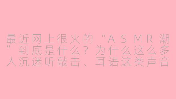 最近网上很火的“ASMR潮”到底是什么？为什么这么多人沉迷听敲击、耳语这类声音？-asmr潮