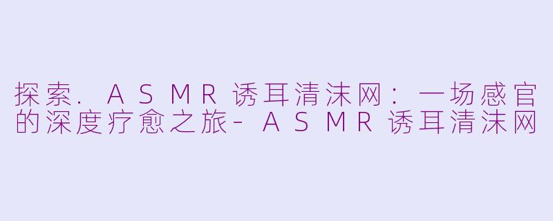 探索.ASMR诱耳清沫网:一场感官的深度疗愈之旅-ASMR诱耳清沫网