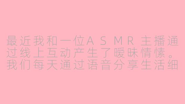 最近我和一位ASMR主播通过线上互动产生了暧昧情愫。我们每天通过语音分享生活细节，她为我定制专属的耳语视频，在深夜长谈中逐渐产生了特殊依赖。这种通过数字媒介构建的亲密感是否算真正的爱情？当现实距离与虚拟温存形成落差时，该如何平衡理性认知与情感需求？-asmr 网恋