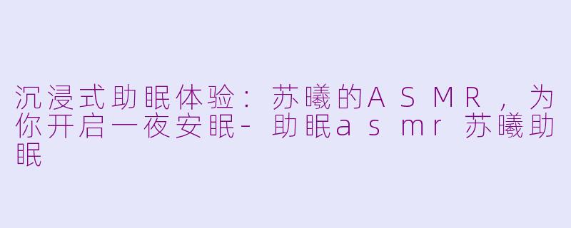 沉浸式助眠体验：苏曦的ASMR，为你开启一夜安眠-助眠asmr苏曦助眠