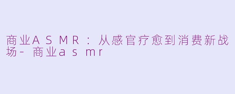 商业ASMR：从感官疗愈到消费新战场-商业asmr