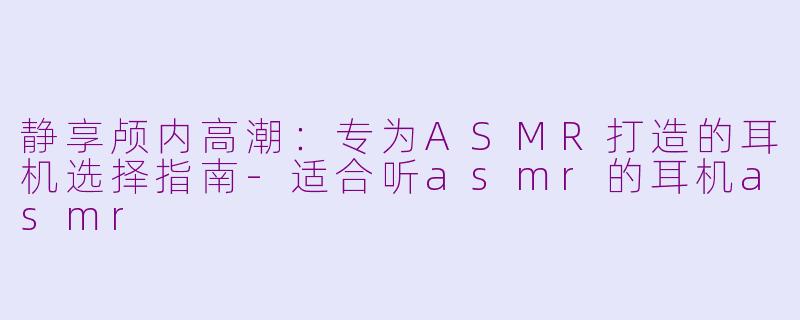 静享颅内高潮：专为ASMR打造的耳机选择指南-适合听asmr的耳机asmr