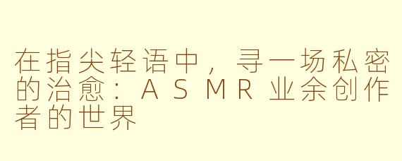 在指尖轻语中，寻一场私密的治愈：ASMR业余创作者的世界
