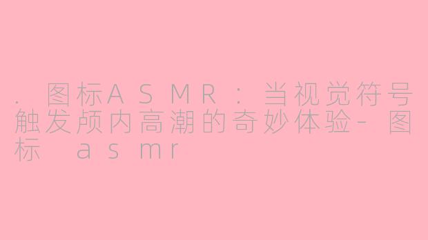 .图标ASMR:当视觉符号触发颅内高潮的奇妙体验-图标 asmr