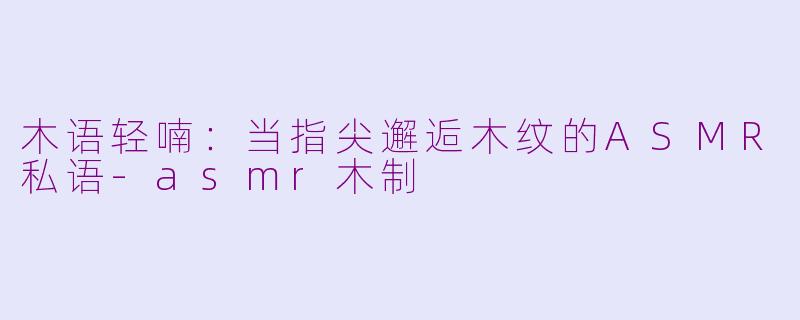 木语轻喃:当指尖邂逅木纹的ASMR私语-asmr木制