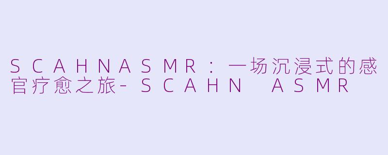 SCAHNASMR：一场沉浸式的感官疗愈之旅-SCAHN ASMR