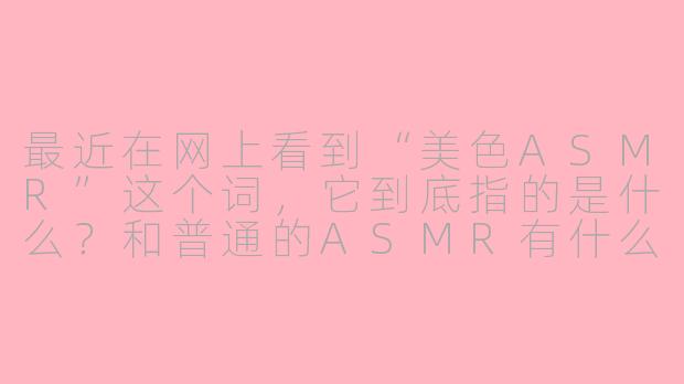 最近在网上看到“美色ASMR”这个词，它到底指的是什么？和普通的ASMR有什么区别？