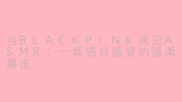 当BLACKPINK遇见ASMR:一场感官盛宴的温柔暴击