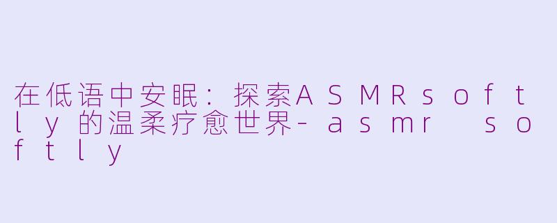 在低语中安眠:探索ASMRsoftly的温柔疗愈世界-asmr softly