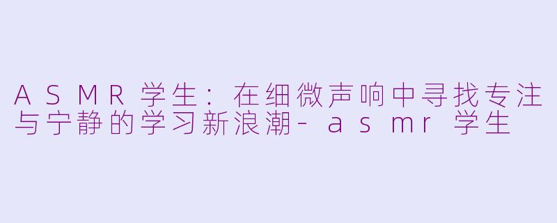 ASMR学生：在细微声响中寻找专注与宁静的学习新浪潮-asmr学生