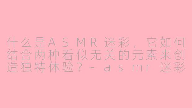 什么是ASMR迷彩,它如何结合两种看似无关的元素来创造独特体验?-asmr迷彩