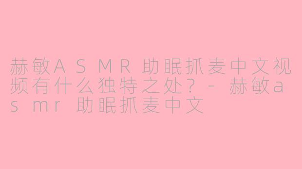 赫敏ASMR助眠抓麦中文视频有什么独特之处？-赫敏asmr助眠抓麦中文