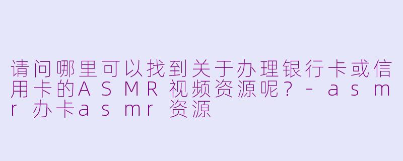 请问哪里可以找到关于办理银行卡或信用卡的ASMR视频资源呢?-asmr办卡asmr资源