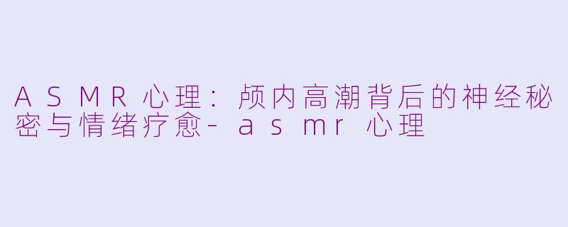 ASMR心理:颅内高潮背后的神经秘密与情绪疗愈-asmr心理