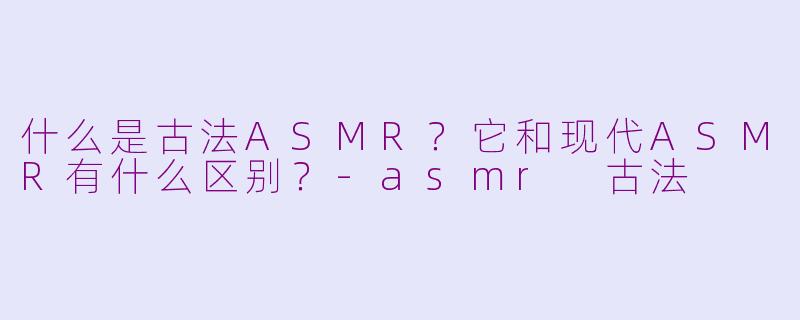 什么是古法ASMR？它和现代ASMR有什么区别？-asmr 古法