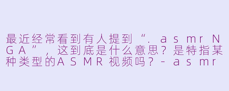 最近经常看到有人提到“.asmrNGA”,这到底是什么意思?是特指某种类型的ASMR视频吗?-asmr NGA