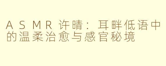 ASMR许晴：耳畔低语中的温柔治愈与感官秘境