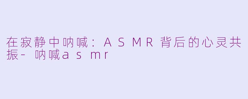 在寂静中呐喊:ASMR背后的心灵共振-呐喊asmr