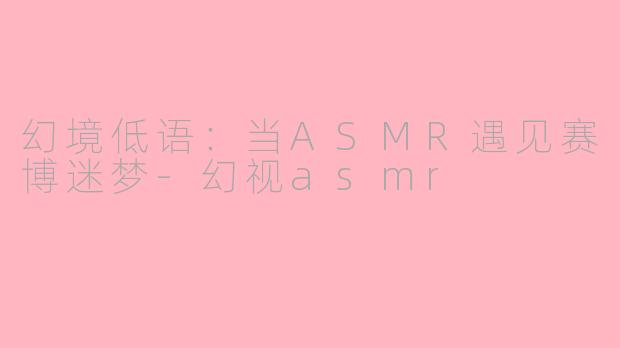 幻境低语：当ASMR遇见赛博迷梦-幻视asmr