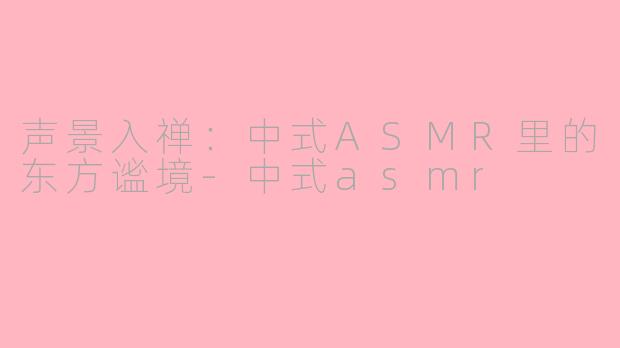 声景入禅:中式ASMR里的东方谧境-中式asmr
