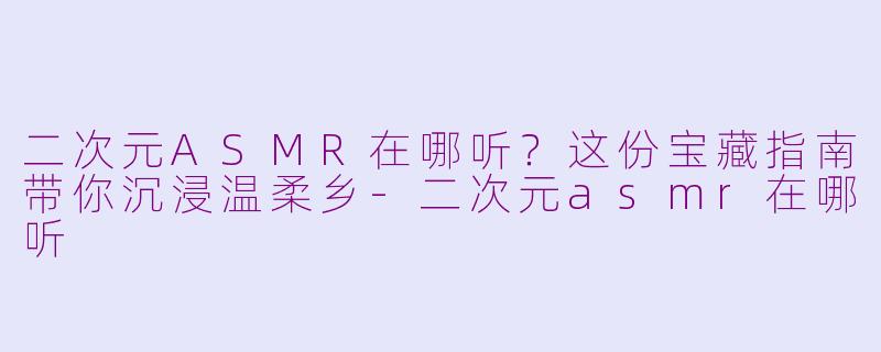 二次元ASMR在哪听？这份宝藏指南带你沉浸温柔乡-二次元asmr在哪听