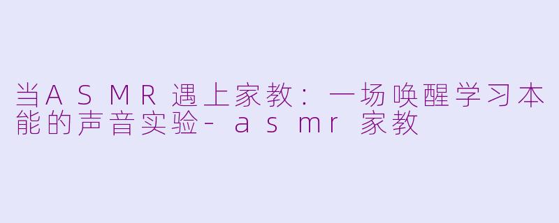 当ASMR遇上家教：一场唤醒学习本能的声音实验-asmr家教