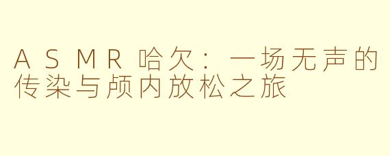 ASMR哈欠：一场无声的传染与颅内放松之旅